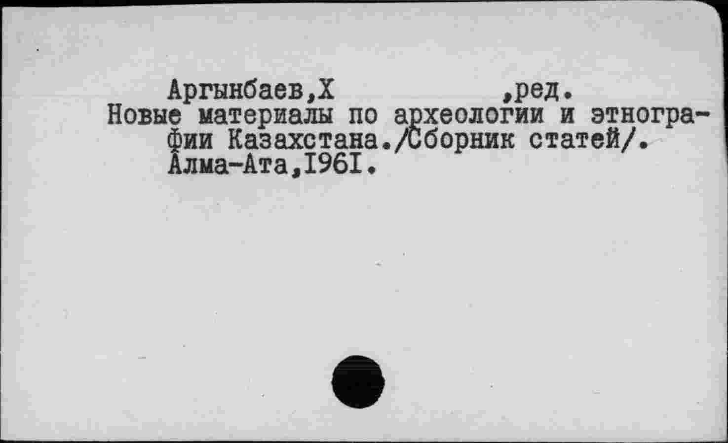 ﻿АргынбаевД	,ред.
Новые материалы по археологии и этногра фии Казахстана./Сборник статей/. Алма-Ата,1961.